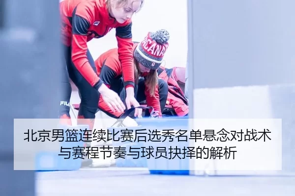 北京男篮连续比赛后选秀名单悬念对战术与赛程节奏与球员抉择的解析