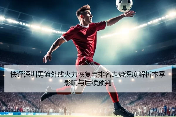 快评深圳男篮外线火力恢复与排名走势深度解析本季影响与后续预判