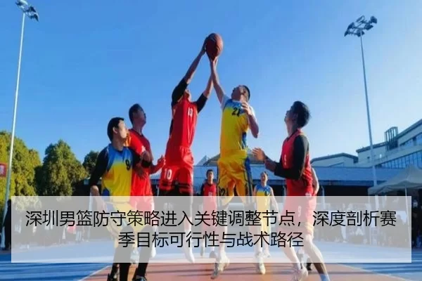 深圳男篮防守策略进入关键调整节点，深度剖析赛季目标可行性与战术路径